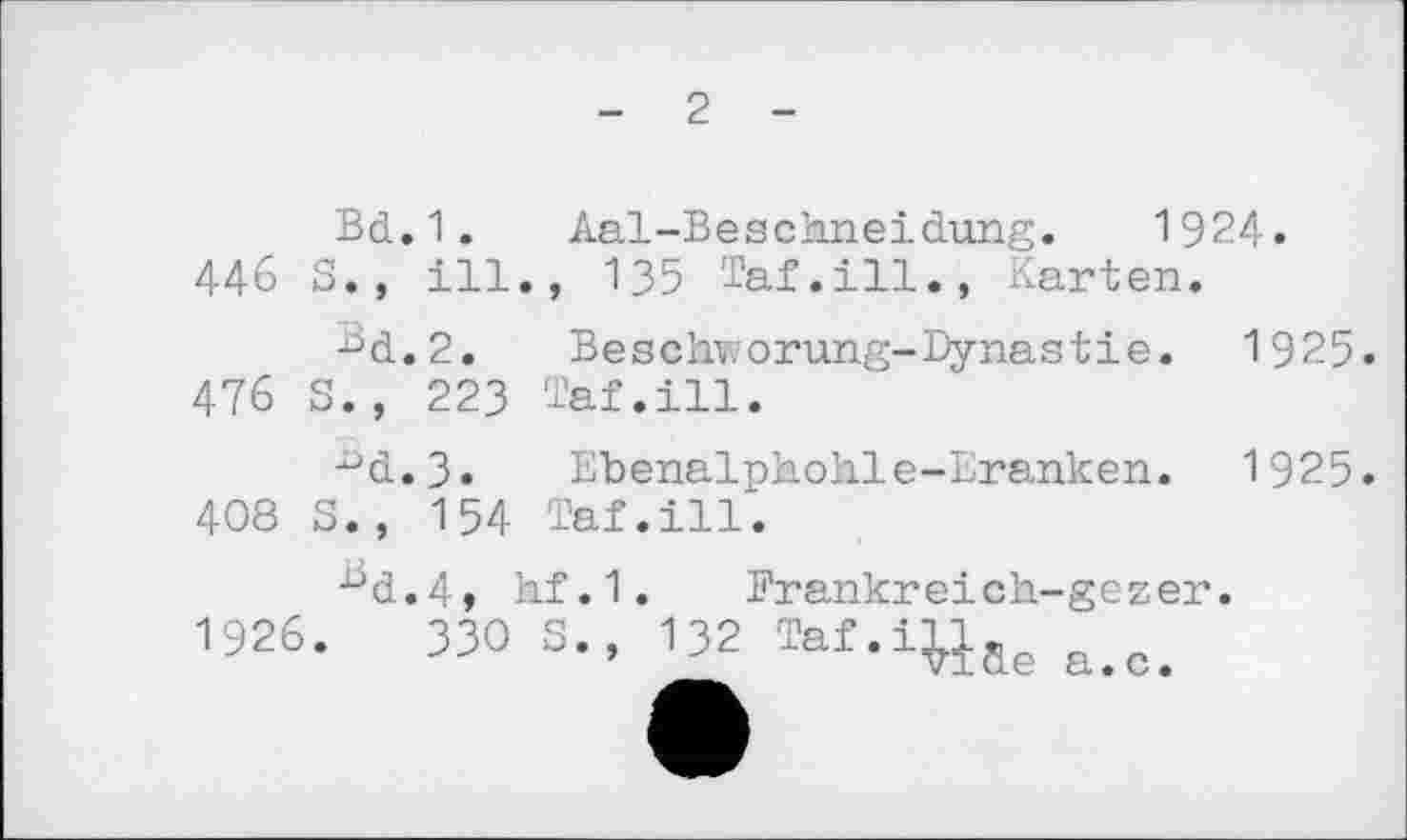 ﻿- 2 -
Bd.1.	Aal-Beschneidung.	1924«
44b S., ill., 135 Taf.ill., Karten.
^d.2.	Beschwörung-Dynastie. 1925.
476 S., 223 Taf.ill.
■°d.3«	Ehenalphohle-Eranken. 1925.
408 S., 154 Taf.ill.
•üd.4» hf.1. Frankreich-gezer.
1926.	330 S., 132 Taf.iWae a